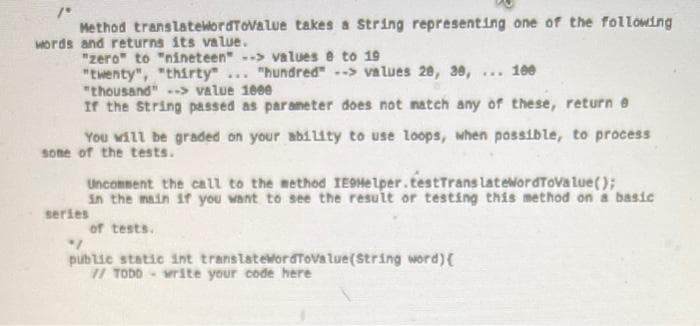 Method translateordTovalue takes a String representing one of the following
Mords and returns its value.
"zero" to "nineteen" -> values e to 19
"twenty", "thirty"
"thousand" > value 1000
If the String passed as parameter does not natch any of these, return e
"hundred" -> values 20, 3e,
*.. 100
...
You will be graded on your ability to use loops, when possible, to process
sone of the tests.
Uncomment the call to the method IEOMelper.testTrans latelordToVa lue();
in the main if you want to see the result or testing this method on a basic
series
of tests.
publie static int translateMordTovalue(String word){
1/ TODD write your code here
