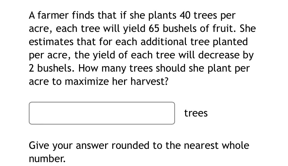 A farmer finds that if she plants 40 trees per
acre, each tree will yield 65 bushels of fruit. She
estimates that for each additional tree planted
per acre, the yield of each tree will decrease by
2 bushels. How many trees should she plant per
acre to maximize her harvest?
trees
Give your answer rounded to the nearest whole
number.

