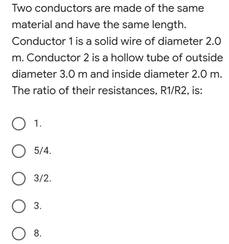 Two conductors are made of the same
material and have the same length.
Conductor 1 is a solid wire of diameter 2.0
m. Conductor 2 is a hollow tube of outside
diameter 3.0 m and inside diameter 2.0 m.
The ratio of their resistances, R1/R2, is:
1.
О 5/4.
О 3/2.
O 3.
O 8.
