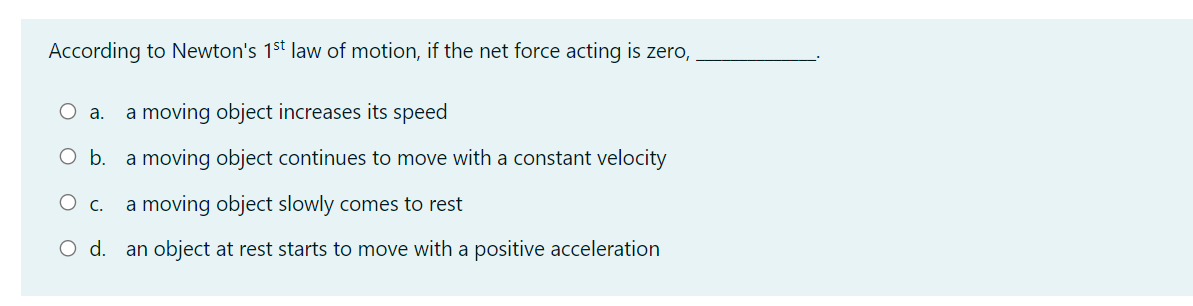 According to Newton's 1st law of motion, if the net force acting is zero,
O a.
a moving object increases its speed
O b.
a moving object continues to move with a constant velocity
Ос.
a moving object slowly comes to rest
O d.
an object at rest starts to move with a positive acceleration
