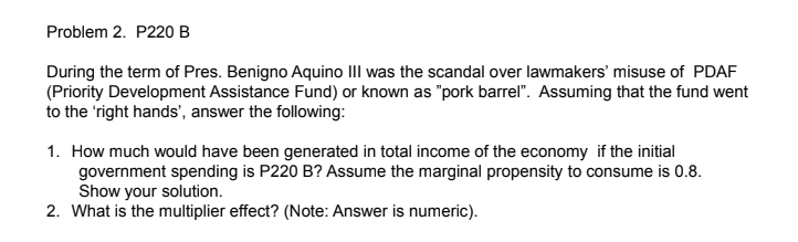 Problem 2. P220 B
During the term of Pres. Benigno Aquino III was the scandal over lawmakers' misuse of PDAF
(Priority Development Assistance Fund) or known as "pork barrel". Assuming that the fund went
to the right hands', answer the following:
1. How much would have been generated in total income of the economy if the initial
government spending is P220 B? Assume the marginal propensity to consume is 0.8.
Show your solution.
2. What is the multiplier effect? (Note: Answer is numeric).