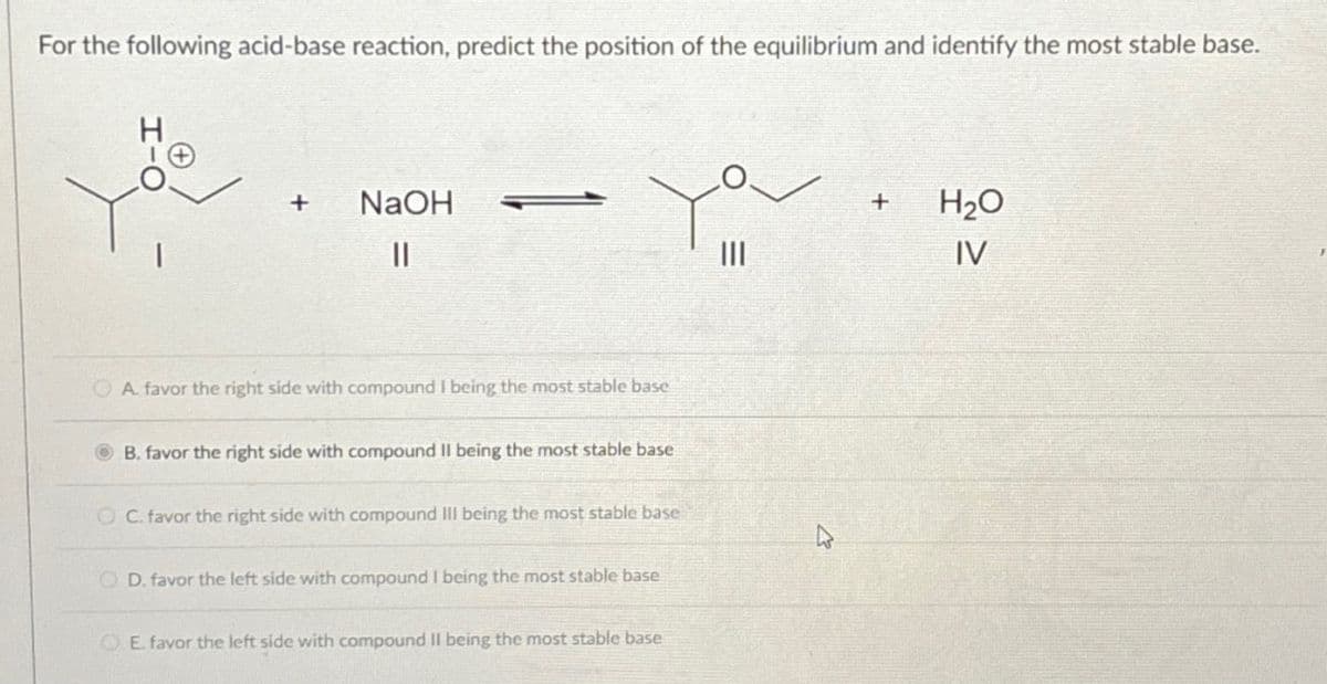 For the following acid-base reaction, predict the position of the equilibrium and identify the most stable base.
+
NaOH
||
A. favor the right side with compound I being the most stable base
B. favor the right side with compound II being the most stable base
OC. favor the right side with compound III being the most stable base
OD. favor the left side with compound I being the most stable base
E. favor the left side with compound II being the most stable base
سمیر
|||
+
H₂O
IV