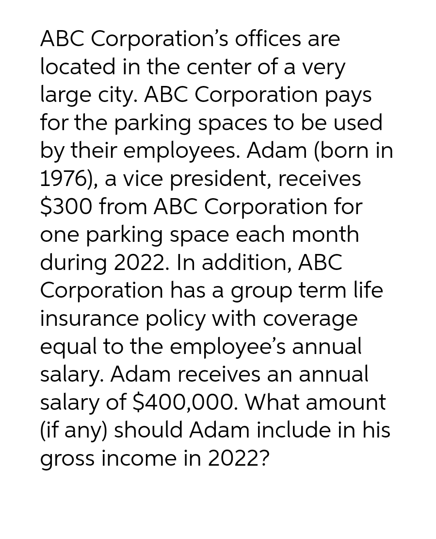 ABC Corporation's offices are
located in the center of a very
large city. ABC Corporation pays
for the parking spaces to be used
by their employees. Adam (born in
1976), a vice president, receives
$300 from ABC Corporation for
one parking space each month
during 2022. In addition, ABC
Corporation has a group term life
insurance policy with coverage
equal to the employee's annual
salary. Adam receives an annual
salary of $400,000. What amount
(if any) should Adam include in his
gross income in 2022?
