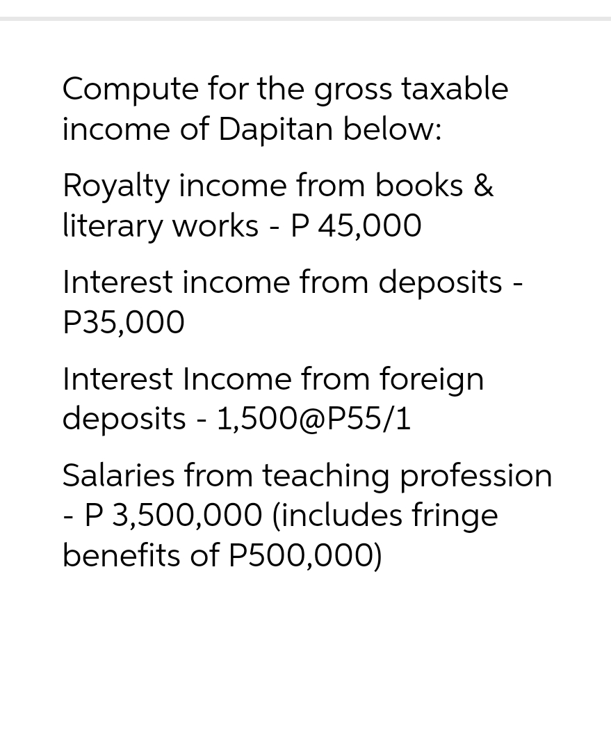Compute for the gross taxable
income of Dapitan below:
Royalty income from books &
literary works - P 45,000
Interest income from deposits -
P35,000
Interest Income from foreign
deposits - 1,500@P55/1
Salaries from teaching profession
- P 3,500,000 (includes fringe
benefits of P500,000)