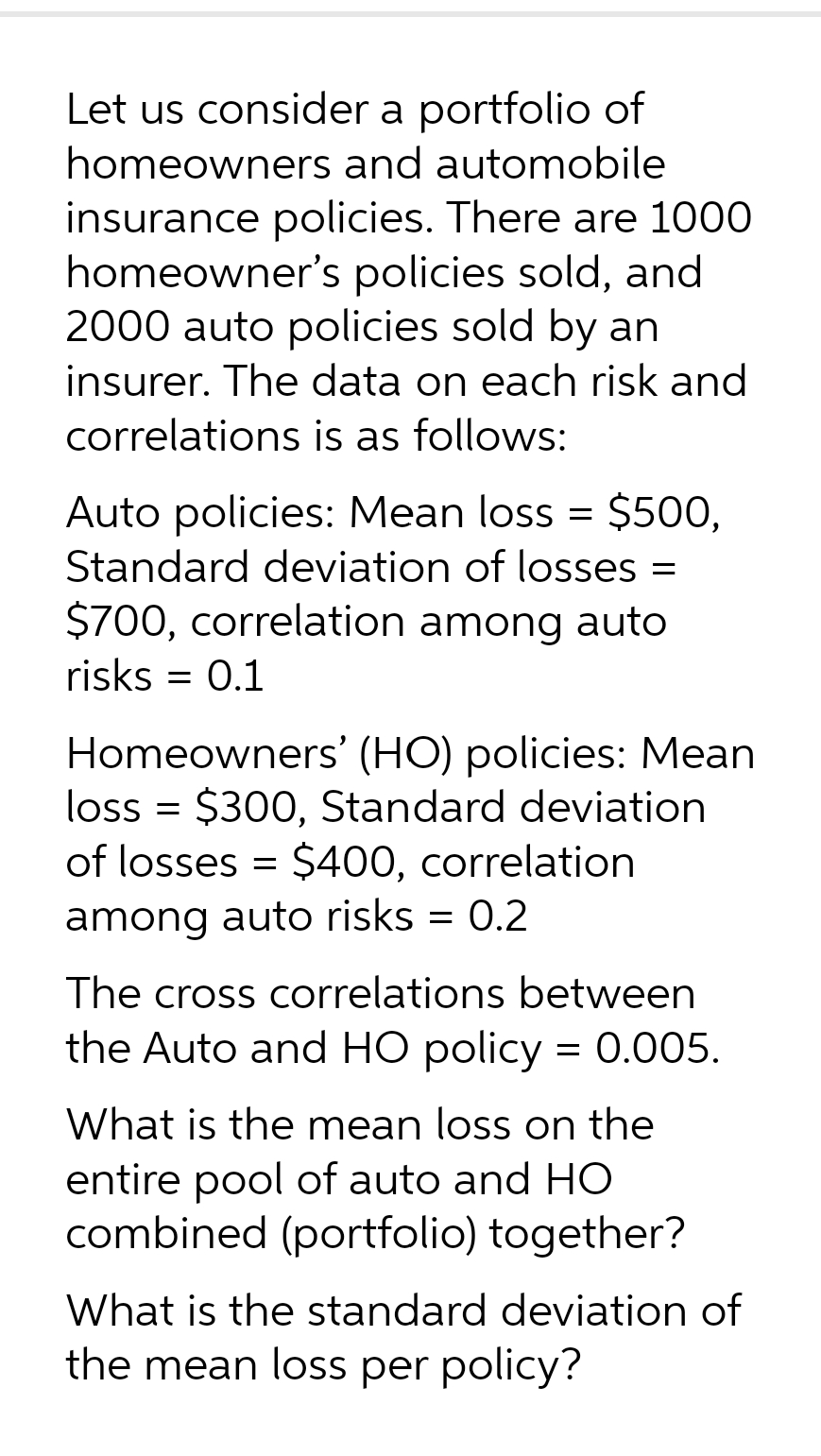 Let us consider a portfolio of
homeowners and automobile
insurance policies. There are 1000
homeowner's policies sold, and
2000 auto policies sold by an
insurer. The data on each risk and
correlations is as follows:
Auto policies: Mean loss = $500,
Standard deviation of losses =
$700, correlation among auto
risks = 0.1
Homeowners' (HO) policies: Mean
loss = $300, Standard deviation
of losses = $400, correlation
among auto risks = 0.2
The cross correlations between
the Auto and HO policy = 0.005.
What is the mean loss on the
entire pool of auto and HO
combined (portfolio) together?
What is the standard deviation of
the mean loss per policy?