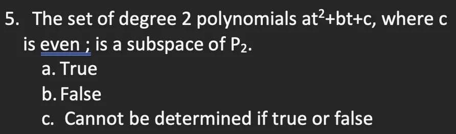 5. The set of degree 2 polynomials at²+bt+c, where c
is even; is a subspace of P2.
a. True
b. False
c. Cannot be determined if true or false