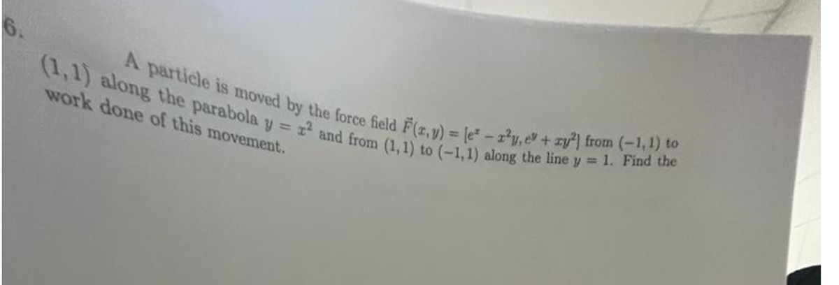 6.
(1,1) along the parabola y = r² and from (1, 1) to (-1,1) along the line y = 1. Find the
A particle is moved by the force field F(x,y) = [e-2²y, ev+ry²) from (-1, 1) to
work done of this movement.