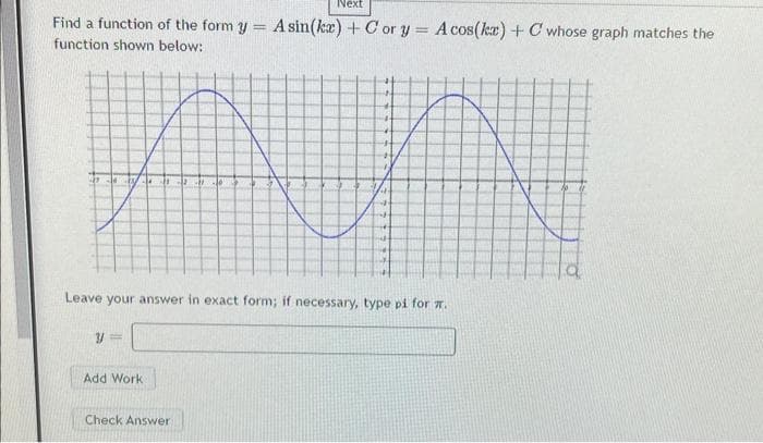 Next
Find a function of the form y= A sin(kx) + Cor y = A cos(kx) + C whose graph matches the
function shown below:
y=
4211-0
Leave your answer in exact form; if necessary, type pi for .
Add Work
4
Check Answer