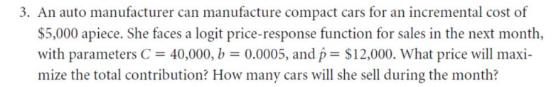 3. An auto manufacturer can manufacture compact cars for an incremental cost of
$5,000 apiece. She faces a logit price-response function for sales in the next month,
with parameters C = 40,000, b = 0.0005, and p = $12,000. What price will maxi-
mize the total contribution? How many cars will she sell during the month?

