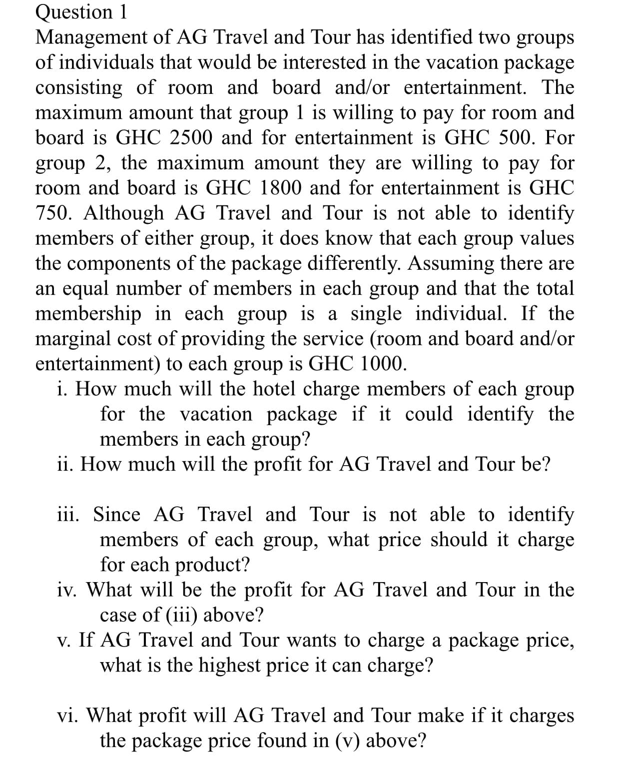 Management of AG Travel and Tour has identified two groups
of individuals that would be interested in the vacation package
consisting of room and board and/or entertainment. The
maximum amount that group 1 is willing to pay for room and
board is GHC 2500 and for entertainment is GHC 500. For
group 2, the maximum amount they are willing to pay for
room and board is GHC 1800 and for entertainment is GHC
750. Although AG Travel and Tour is not able to identify
members of either group, it does know that each group values
the components of the package differently. Assuming there are
an equal number of members in each group and that the total
membership in each group is a single individual. If the
marginal cost of providing the service (room and board and/or
entertainment) to each group is GHC 1000.
i. How much will the hotel charge members of each group
for the vacation package if it could identify the
members in each group?
ii. How much will the profit for AG Travel and Tour be?
iii. Since AG Travel and Tour is not able to identify
members of each group, what price should it charge
for each product?
