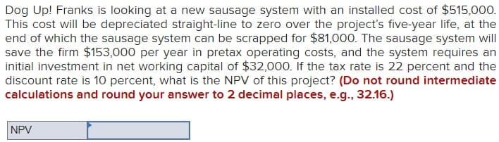 Dog Up! Franks is looking at a new sausage system with an installed cost of $515,000.
This cost will be depreciated straight-line to zero over the project's five-year life, at the
end of which the sausage system can be scrapped for $81,000. The sausage system will
save the firm $153,000 per year in pretax operating costs, and the system requires an
initial investment in net working capital of $32,000. If the tax rate is 22 percent and the
discount rate is 10 percent, what is the NPV of this project? (Do not round intermediate
calculations and round your answer to 2 decimal places, e.g., 32.16.)
NPV