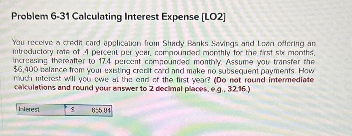 Problem 6-31 Calculating Interest Expense [LO2]
You receive a credit card application from Shady Banks Savings and Loan offering an
introductory rate of 4 percent per year, compounded monthly for the first six months,
increasing thereafter to 17.4 percent compounded monthly. Assume you transfer the
$6,400 balance from your existing credit card and make no subsequent payments. How
much interest will you owe at the end of the first year? (Do not round intermediate
calculations and round your answer to 2 decimal places, e.g., 32.16.)
Interest
$
655.84
