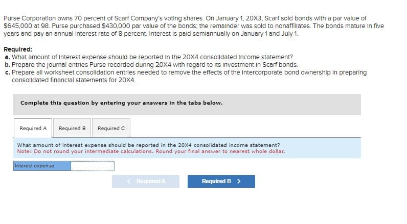 Purse Corporation owns 70 percent of Scarf Company's voting shares. On January 1, 20×3, Scarf sold bonds with a par value of
$645,000 at 98. Purse purchased $430,000 par value of the bonds; the remainder was sold to nonaffillates. The bonds mature in five
years and pay an annual Interest rate of 8 percent. Interest is paid semiannually on January 1 and July 1.
Required:
a. What amount of Interest expense should be reported in the 20X4 consolidated Income statement?
b. Prepare the journal entries Purse recorded during 20X4 with regard to its Investment In Scarf bonds.
c. Prepare all worksheet consolidation entries needed to remove the effects of the Intercorporate bond ownership in preparing
consolidated financial statements for 20X4.
Complete this question by entering your answers in the tabs below.
Required A
Required B Required C
What amount of interest expense should be reported in the 20X4 consolidated income statement?
Note: Do not round your intermediate calculations. Round your final answer to nearest whole dollar.
Interest expense
<Required A
Required B >