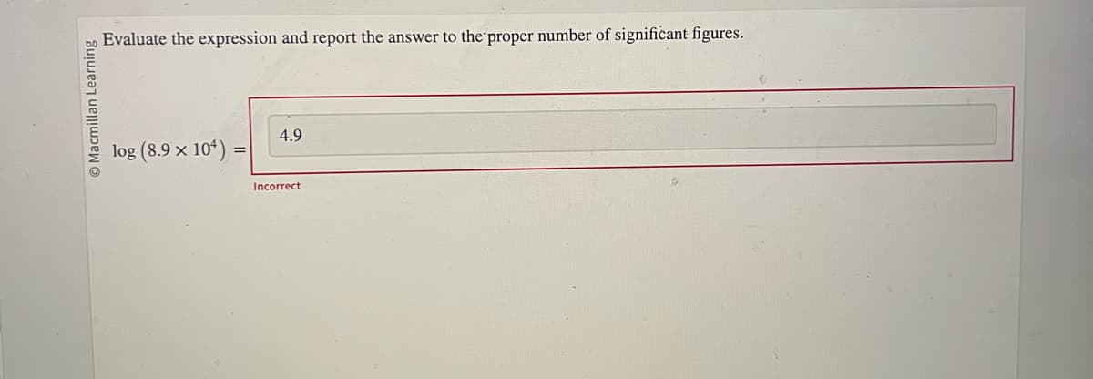 O Macmillan Learning
Evaluate the expression and report the answer to the proper number of significant figures.
log (8.9 x 104) =
=
4.9
Incorrect