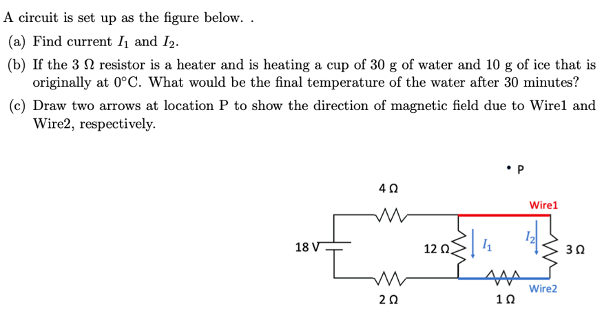 A circuit is set up as the figure below. .
(a) Find current I₁ and I2.
(b) If the 3 resistor is a heater and is heating a cup of 30 g of water and 10 g of ice that is
originally at 0°C. What would be the final temperature of the water after 30 minutes?
(c) Draw two arrows at location P to show the direction of magnetic field due to Wirel and
Wire2, respectively.
18 V
L
4Ω
M
202
12 02
P
1₁
AAA
1Ω
Wire1
Wire2
3Ω