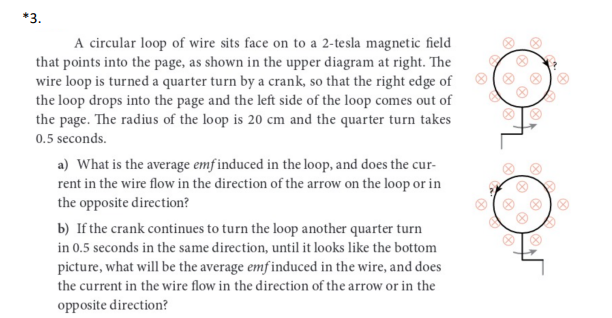 *3.
A circular loop of wire sits face on to a 2-tesla magnetic field
that points into the page, as shown in the upper diagram at right. The
wire loop is turned a quarter turn by a crank, so that the right edge of
the loop drops into the page and the left side of the loop comes out of
the page. The radius of the loop is 20 cm and the quarter turn takes
0.5 seconds.
a) What is the average emf induced in the loop, and does the cur-
rent in the wire flow in the direction of the arrow on the loop or in
the opposite direction?
b) If the crank continues to turn the loop another quarter turn
in 0.5 seconds in the same direction, until it looks like the bottom
picture, what will be the average emf induced in the wire, and does
the current in the wire flow in the direction of the arrow or in the
opposite direction?