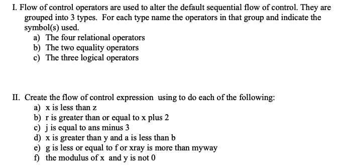 I. Flow of control operators are used to alter the default sequential flow of control. They are
grouped into 3 types. For each type name the operators in that group and indicate the
symbol(s) used.
a) The four relational operators
b) The two equality operators
c) The three logical operators
II. Create the flow of control expression using to do each of the following:
a) x is less than z
b) r is greater than or equal to x plus 2
c) j is equal to ans minus 3
d) x is greater than y and a is less than b
e) g is less or equal to for xray is more than myway
f) the modulus of x and y is not 0