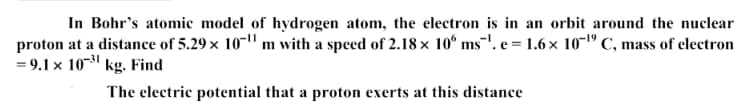 In Bohr's atomie model of hydrogen atom, the electron is in an orbit around the nuclear
proton at a distance of 5.29 x 10-"m with a speed of 2.18 x 10° ms'. e = 1.6 x 10-1º C, mass of electron
= 9.1 x 10- kg. Find
The electric potential that a proton exerts at this distance
