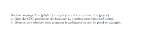 For the language L = {p²q³r² | x=yVy=zVz=2}
over Σ = {p.q.r}
a. Give the CFG generating the language L. (erplain your rules and design)
b. Demonstrate whether your grammar is ambiguous or not by proof or example.