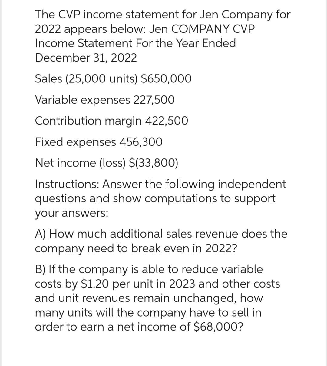 The CVP income statement for Jen Company for
2022 appears below: Jen COMPANY CVP
Income Statement For the Year Ended
December 31, 2022
Sales (25,000 units) $650,000
Variable expenses 227,500
Contribution margin 422,500
Fixed expenses 456,300
Net income (loss) $(33,800)
Instructions: Answer the following independent
questions and show computations to support
your answers:
A) How much additional sales revenue does the
company need to break even in 2022?
B) If the company is able to reduce variable
costs by $1.20 per unit in 2023 and other costs
and unit revenues remain unchanged, how
many units will the company have to sell in
order to earn a net income of $68,000?