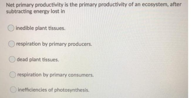 Net primary productivity is the primary productivity of an ecosystem, after
subtracting energy lost in
inedible plant tissues.
respiration by primary producers.
dead plant tissues.
O respiration by primary consumers.
inefficiencies of photosynthesis.
