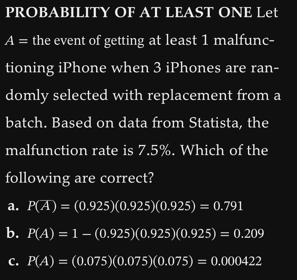 PROBABILITY OF AT LEAST ONE Let
A = the event of getting at least 1 malfunc-
tioning iPhone when 3 iPhones are ran-
domly selected with replacement from a
batch. Based on data from Statista, the
malfunction rate is 7.5%. Which of the
following are correct?
a. P(A) = (0.925)(0.925)(0.925) = 0.791
b. P(A) = 1 – (0.925)(0.925)(0.925) = 0.209
c. P(A) = (0.075)(0.075)(0.075) = 0.000422