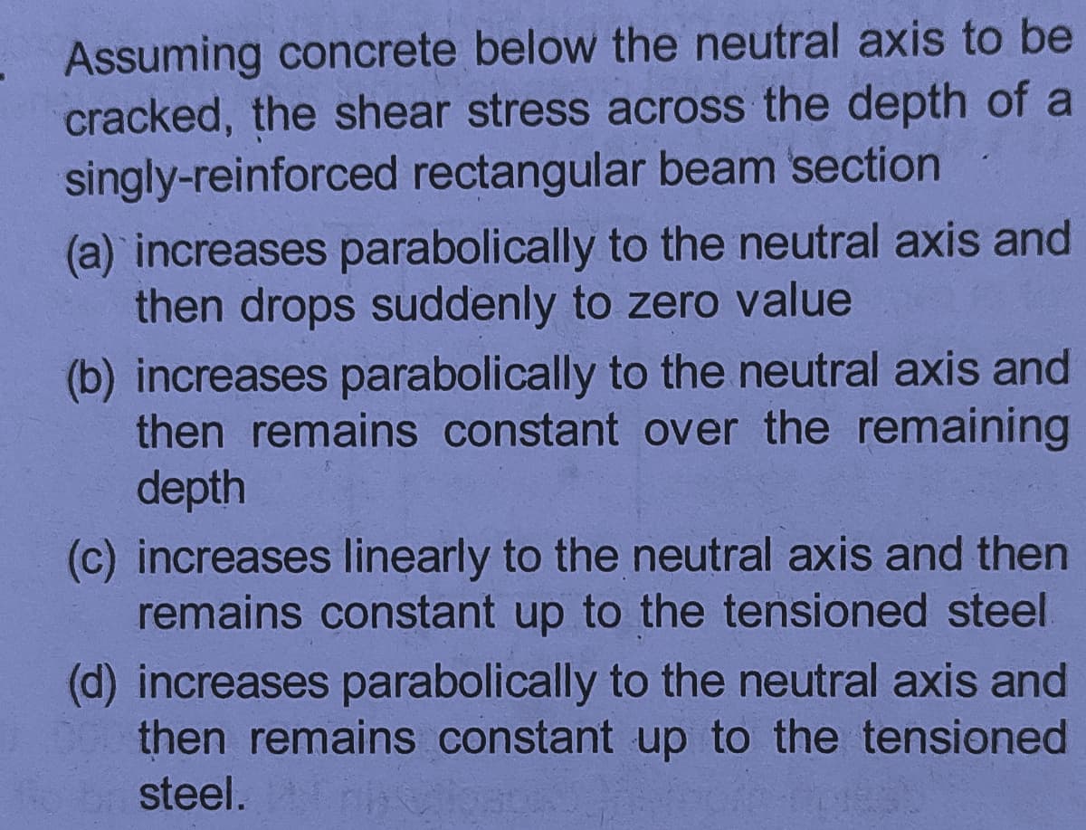 Assuming concrete below the neutral axis to be
cracked, the shear stress across the depth of a
singly-reinforced rectangular beam section
(a) increases parabolically to the neutral axis and
then drops suddenly to zero value
(b) increases parabolically to the neutral axis and
then remains constant over the remaining
depth
(c) increases linearly to the neutral axis and then
remains constant up to the tensioned steel.
(d) increases parabolically to the neutral axis and
then remains constant up to the tensioned
steel.
