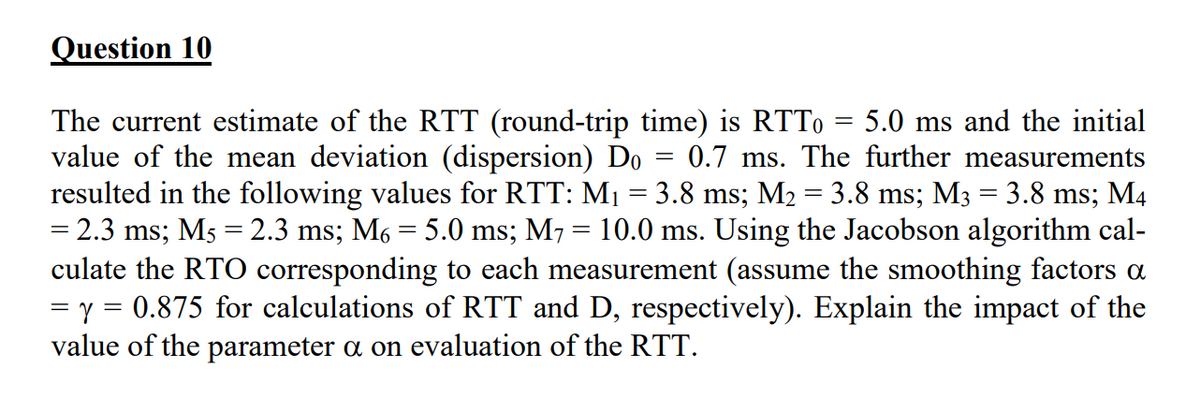 Question 10
The current estimate of the RTT (round-trip time) is RTTo 5.0 ms and the initial
value of the mean deviation (dispersion) Do = 0.7 ms. The further measurements
resulted in the following values for RTT: M₁ = 3.8 ms; M₂ = 3.8 ms; M3 = 3.8 ms; M4
= 2.3 ms; M5 = 2.3 ms; M₁ = 5.0 ms; M7 = 10.0 ms. Using the Jacobson algorithm cal-
culate the RTO corresponding to each measurement (assume the smoothing factors a
= y = 0.875 for calculations of RTT and D, respectively). Explain the impact of the
value of the parameter a on evaluation of the RTT.