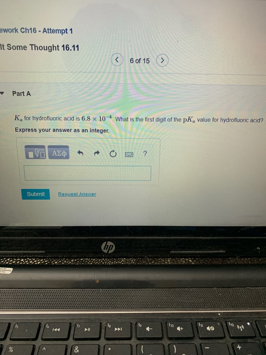 ework Ch16 -
- Attempt 1
It Some Thought 16.11
6 of 15
Part A
Ka for hydrofluoric acid is 6.8 x 10 4. What is the first digit of the pKa value for hydrofluoric acid?
Express your answer as an integer.
Submit
Request Answer
hp
to
47
f8
f9
f10
12.
10
&
