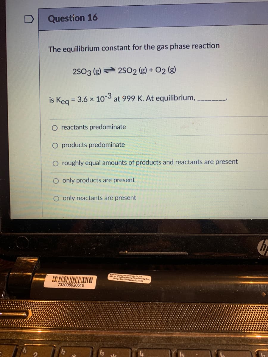 Question 16
The equilibrium constant for the gas phase reaction
2S03 (g) 2S02 (g) + O2 (g)
is Keg = 3.6 x 103 at 999 K. At equilibrium,
%3D
O reactants predominate
O products predominate
O roughly equal amounts of products and reactants are present
O only products are present
O only reactants are present
Mi Dong Lewe ectes G La
A: No.3 dingShihng Pre lodu
Hengl TowaDuaggian city China
732006020610
