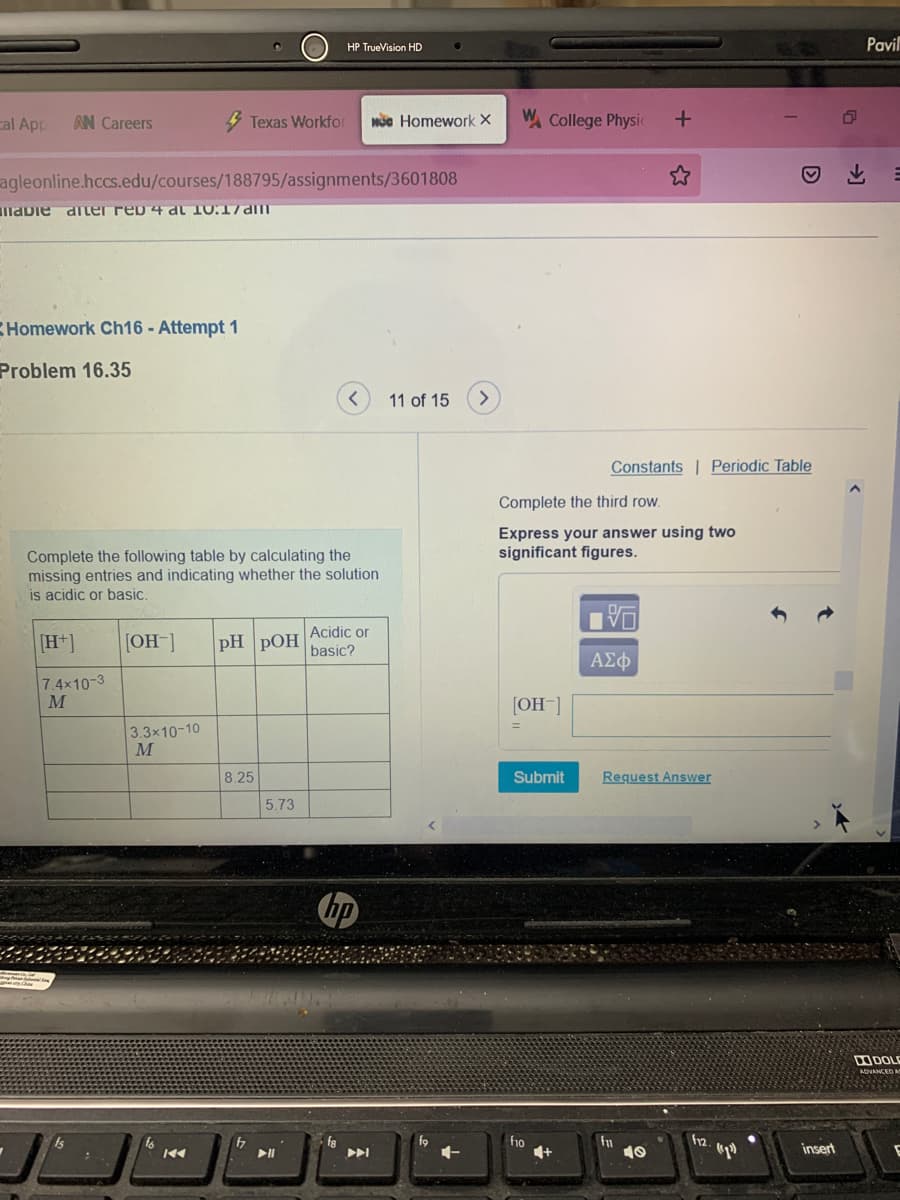 HP TrueVision HD
Pavil
cal App
AN Careers
4 Texas Workfor
Mộc Homework X
W College Physic
agleonline.hccs.edu/courses/188795/assignments/3601808
mabie diter rep 4 dl 10.17am
Homework Ch16 - Attempt 1
Problem 16.35
11 of 15
>
Constants | Periodic Table
Complete the third row.
Express your answer using two
significant figures.
Complete the following table by calculating the
missing entries and indicating whether the solution
is acidic or basic.
Acidic or
[H+]
[OH-]
pH pOH
basic?
ΑΣφ
7.4x10-3
[OH ]
3.3x10-10
M
8.25
Submit
Request Answer
5.73
hp
ODOLE
ADVANCED
fa
f9
ho
4+
fn
10
f12.
insert
