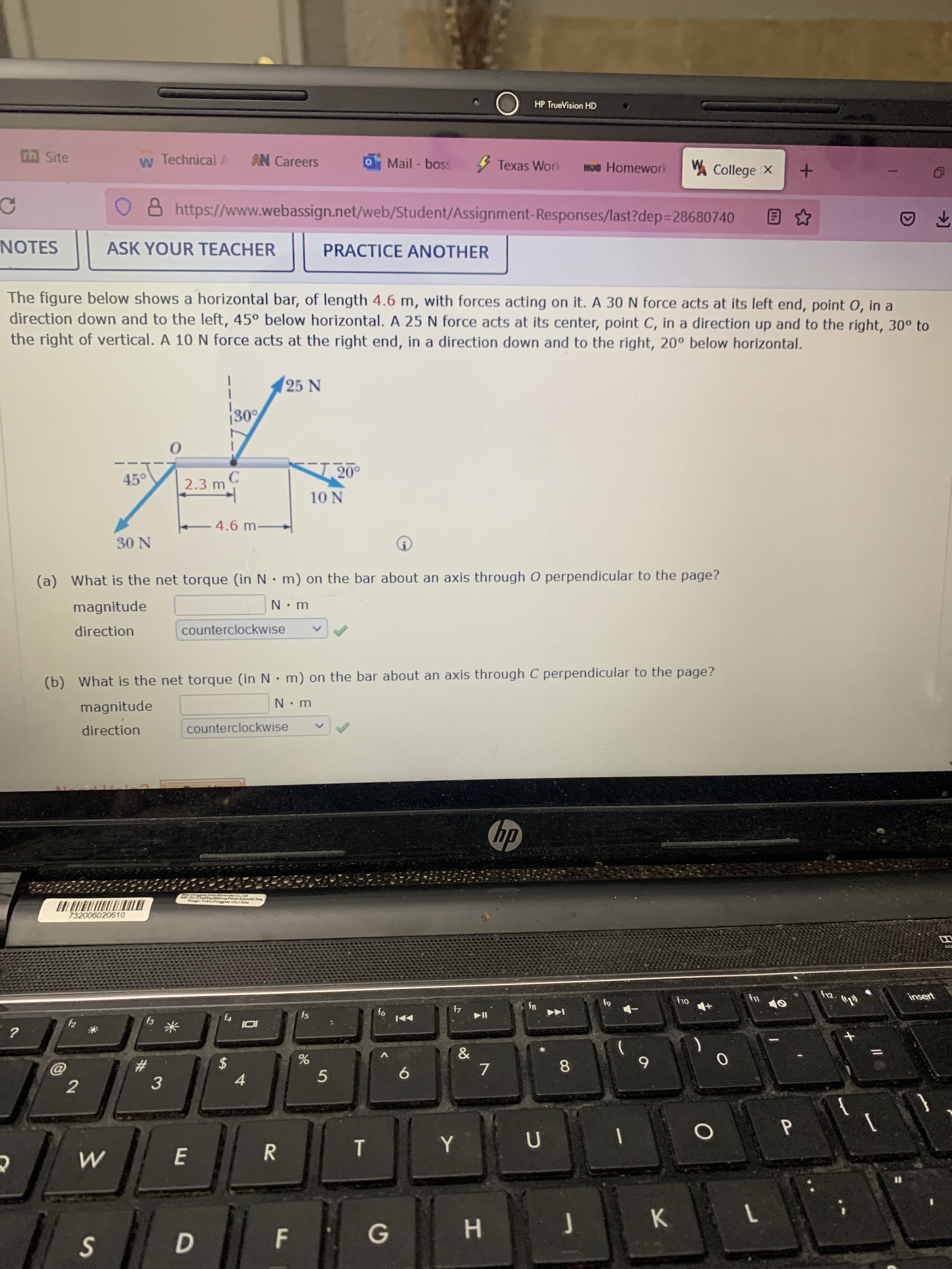 P.
F.
DI
HP TrueVision HD
nn Site
w Technical A
AN Careers
OMail-boss
5 Texas Work
VA College X
O 8 https://www.webassign.net/web/Student/Assignment-Responses/last?dep3D28680740
NOTES
ASK YOUR TEACHER
PRACTICE ANOTHER
The figure below shows a horizontal bar, of length 4.6 m, with forces acting on it. A 30 N force acts at its left end, point O, in a
direction down and to the left, 45° below horizontal. A 25 N force acts at its center, point C, in a direction up and to the right, 30° to
the right of vertical. A 10 N force acts at the right end, in a direction down and to the right, 20° below horizontal.
25 N
30'
45°
C.
2.3 m
10 N
4.6 m-
N 0.
(a) What is the net torque (in N• m) on the bar about an axis through O perpendicular to the page?
magnitude
direction
counterclockwise
(b) What is the net torque (in N • m) on the bar about an axis through C perpendicular to the page?
magnitude
direction
counterclockwise
dy
AddNo ding ong Pre lodurrial As,
Hangli Town Donggn city,China
732006020610
insert
fs
4
米
6.
5
8.
2$
7.
%23
2
9.
3.
4.
{
Y
R
K.
1.
G
H.
