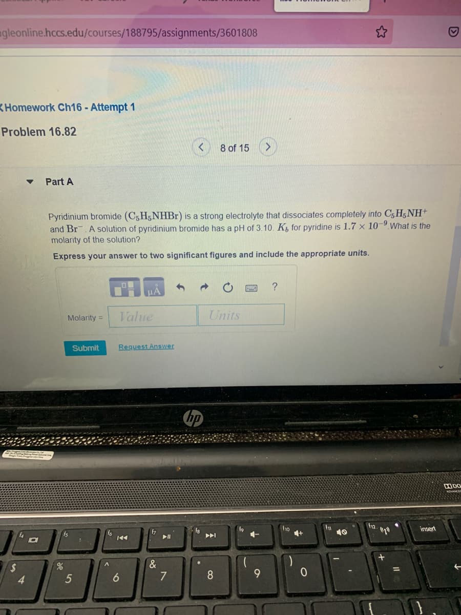 agleonline.hccs.edu/courses/188795/assignments/3601808
KHomework Ch16 - Attempt 1
Problem 16.82
8 of 15
>
Part A
Pyridinium bromide (C5H5NHB1) is a strong electrolyte that dissociates completely into C5 H5 NH+
and Br. A solution of pyridinium bromide has a pH of 3.10. K, for pyridine is 1.7 x 10-9What is the
molarity of the solution?
Express your answer to two significant figures and include the appropriate units.
Molarity =
Value
Units
Submit
Request Answer
DODO
ADNANCA
f12.
fo
ho
fn
10
insert
17
fa
Is
イ
IDI
2$
4
&
7
6

