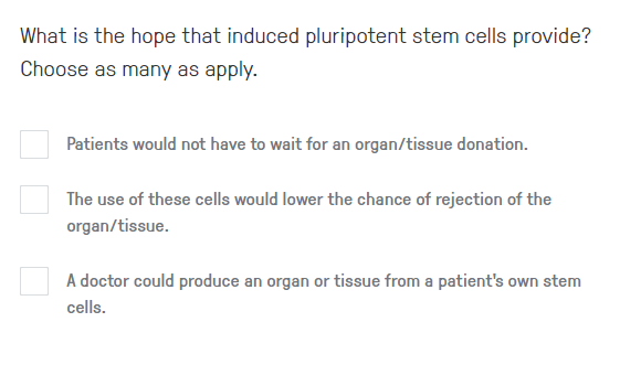 What is the hope that induced pluripotent stem cells provide?
Choose as many as apply.
Patients would not have to wait for an organ/tissue donation.
The use of these cells would lower the chance of rejection of the
organ/tissue.
A doctor could produce an organ or tissue from a patient's own stem
cells.
