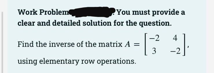 Work Problem
You must provide a
clear and detailed solution for the question.
-2
Find the inverse of the matrix A = [34]
using elementary row operations.