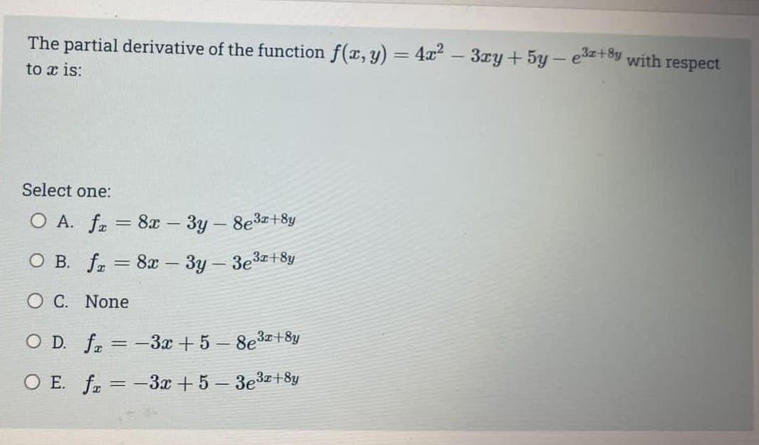 The partial derivative of the function f(x, y) = 4x² – 3xy + 5y — e³x+8y, with
to x is:
Select one:
O A. f = 8x - 3y - 8e³x+8y
O B. f = 8x - 3y - 3e³x+8y
O C. None
O D. f =-3x+5-8e³x+8y
O E. fx=-3x+5 − 3e³x+8y
respect