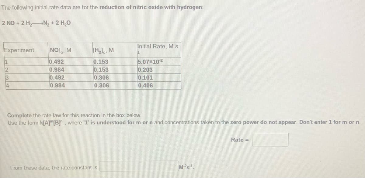 The following initial rate data are for the reduction of nitric oxide with hydrogen:
2 NO + 2 H,N, + 2 H,0
Initial Rate, M s
Experiment
[NO]., M
[H)., M
0.492
0.153
0.153
0.306
0.306
5.07x102
0.203
0.101
0.406
1
0.984
0.492
0.984
3
Complete the rate law for this reaction in the box below.
Use the form KJATT[BT, where 1' is understood for m orn and concentrations taken to the zero power do not appear. Don't enter 1 for m or n.
Rate =
From these data, the rate constant is
M2s1
