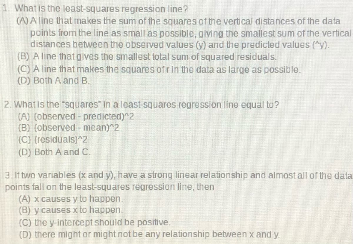 1. What is the least-squares regression line?
(A) A line that makes the sum of the squares of the vertical distances of the data
points from the line as small as possible, giving the smallest sum of the vertical
distances between the observed values (y) and the predicted values ("y).
(B) A line that gives the smallest total sum of squared residuals.
(C) A line that makes the squares of r in the data as large as possible.
(D) Both A and B.
2. What is the "squares" in a least-squares regression line equal to?
(A) (observed - predicted)^2
(B) (observed - mean)^2
(C) (residuals)^2
(D) Both A and C.
3. If two variables (x and y), have a strong linear relationship and almost all of the data
points fall on the least-squares regression line, then
(A) x causes y to happen.
(B) y causes x to happen.
(C) the y-intercept should be positive.
(D) there might or might not be any relationship between x and y.
