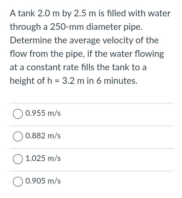 A tank 2.0 m by 2.5 m is filled with water
through a 250-mm diameter pipe.
Determine the average velocity of the
flow from the pipe, if the water flowing
at a constant rate fills the tank to a
height of h = 3.2 m in 6 minutes.
0.955 m/s
0.882 m/s
O 1.025 m/s
0.905 m/s
