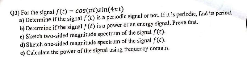 Q3) For the signal f(t) = cos(nt)sin(4nt)
a) Determine if the signal f(t) is a periodic signal or not. If it is periodic, find its period.
b) Determine if the signal f(t) is a power or an energy signal. Prove that.
c) Sketch two-sided magnitude spectrum of the signal f(t).
d) Sketch one-sided magnitude spectrum of the signal f(t).
e) Calculate the power of the signal using frequency domain.
