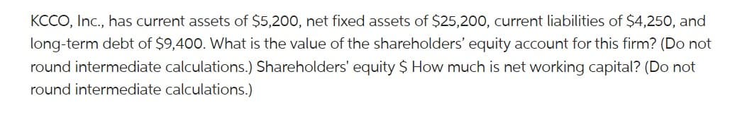 KCCO, Inc., has current assets of $5,200, net fixed assets of $25,200, current liabilities of $4,250, and
long-term debt of $9,400. What is the value of the shareholders' equity account for this firm? (Do not
round intermediate calculations.) Shareholders' equity $ How much is net working capital? (Do not
round intermediate calculations.)