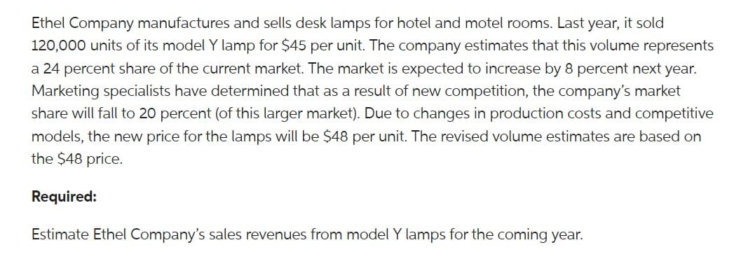 Ethel Company manufactures and sells desk lamps for hotel and motel rooms. Last year, it sold
120,000 units of its model Y lamp for $45 per unit. The company estimates that this volume represents
a 24 percent share of the current market. The market is expected to increase by 8 percent next year.
Marketing specialists have determined that as a result of new competition, the company's market
share will fall to 20 percent (of this larger market). Due to changes in production costs and competitive
models, the new price for the lamps will be $48 per unit. The revised volume estimates are based on
the $48 price.
Required:
Estimate Ethel Company's sales revenues from model Y lamps for the coming year.