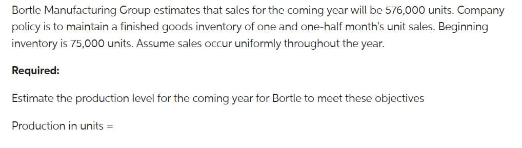 Bortle Manufacturing Group estimates that sales for the coming year will be 576,000 units. Company
policy is to maintain a finished goods inventory of one and one-half month's unit sales. Beginning
inventory is 75,000 units. Assume sales occur uniformly throughout the year.
Required:
Estimate the production level for the coming year for Bortle to meet these objectives
Production in units =