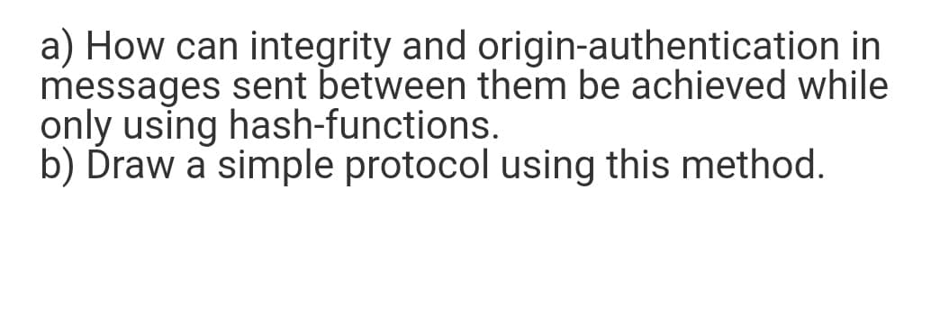 a) How can integrity and origin-authentication in
messages sent between them be achieved while
only using hash-functions.
b) Ďraw a simple protocol using this method.
