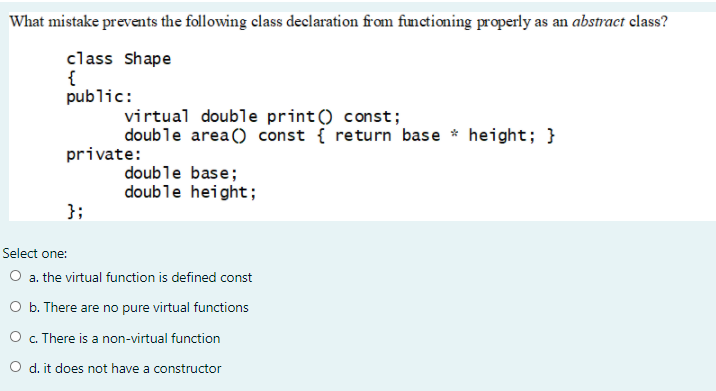 What mistake prevents the following class declaration from functioning properly as an abstract elass?
class Shape
{
public:
virtual double print () const;
double area() const { return base * height; }
private:
double base;
double height;
};
Select one:
O a. the virtual function is defined const
O b. There are no pure virtual functions
O . There is a non-virtual function
O d. it does not have a constructor
