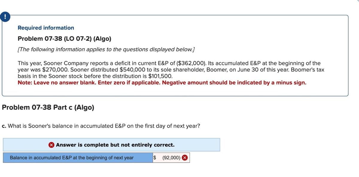 Required information
Problem 07-38 (LO 07-2) (Algo)
[The following information applies to the questions displayed below.]
This year, Sooner Company reports a deficit in current E&P of ($362,000). Its accumulated E&P at the beginning of the
year was $270,000. Sooner distributed $540,000 to its sole shareholder, Boomer, on June 30 of this year. Boomer's tax
basis in the Sooner stock before the distribution is $101,500.
Note: Leave no answer blank. Enter zero if applicable. Negative amount should be indicated by a minus sign.
Problem 07-38 Part c (Algo)
c. What is Sooner's balance in accumulated E&P on the first day of next year?
> Answer is complete but not entirely correct.
Balance in accumulated E&P at the beginning of next year
$ (92,000)