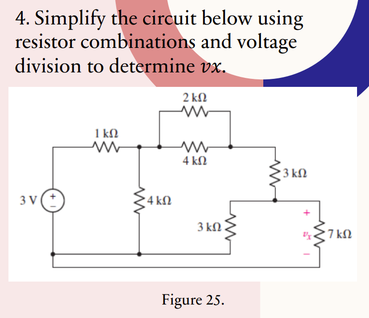 4. Simplify the circuit below using
resistor combinations and voltage
division to determine vx.
3V
+
1 ΚΩ
ww
'4 ΚΩ
2 ΚΩ
ww
4 ΚΩ
3 ΚΩ
www
Figure 25.
3 ΚΩ
υχι
· 7 ΚΩ