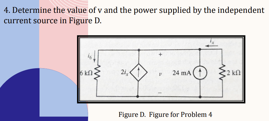 4. Determine the value of v and the power supplied by the independent
current source in Figure D.
i6
www
6ΚΩ.
2i
V
24 mA (1
Figure D. Figure for Problem 4
www
* 2 ΚΩ