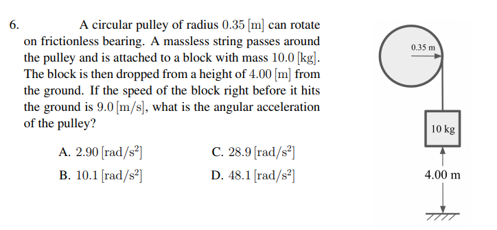 6.
A circular pulley of radius 0.35 [m] can rotate
on frictionless bearing. A massless string passes around
the pulley and is attached to a block with mass 10.0 [kg].
The block is then dropped from a height of 4.00 [m] from
the ground. If the speed of the block right before it hits
the ground is 9.0 [m/s), what is the angular acceleration
of the pulley?
0.35 m
10 kg
A. 2.90 [rad/s²]
В. 10.1 [rad/s?]
C. 28.9 [rad/s³]
D. 48.1 [rad/s²]
4.00 m
