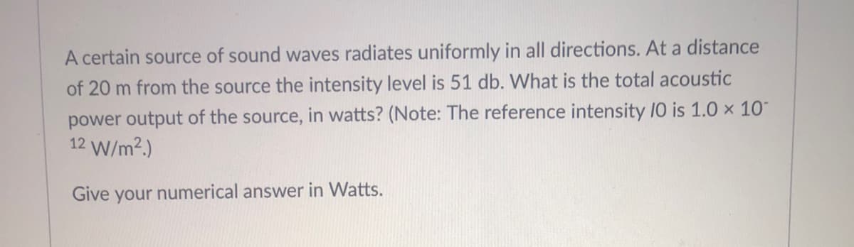 A certain source of sound waves radiates uniformly in all directions. At a distance
of 20 m from the source the intensity level is 51 db. What is the total acoustic
power output of the source, in watts? (Note: The reference intensity 10 is 1.0 × 10
12 W/m².)
Give your numerical answer in Watts.
